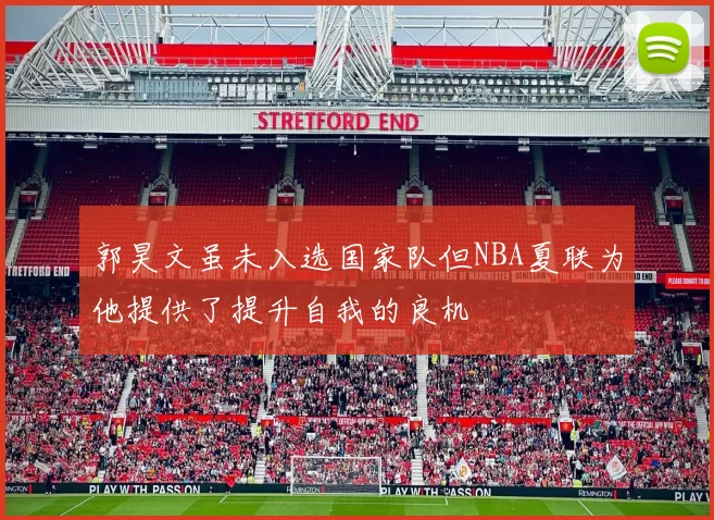 郭昊文虽未入选国家队但NBA夏联为他提供了提升自我的良机