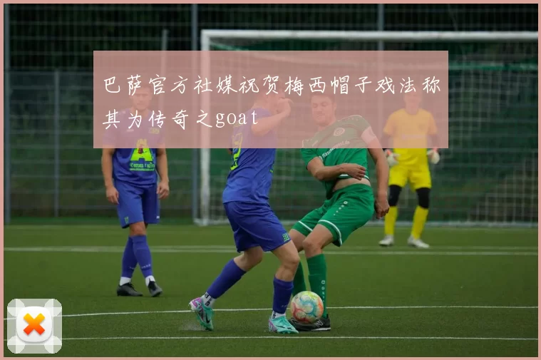 巴萨官方社媒祝贺梅西帽子戏法称其为传奇之goat