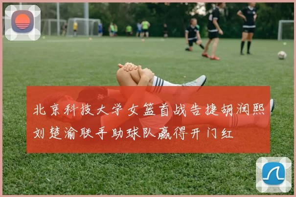 北京科技大学女篮首战告捷胡润熙刘楚渝联手助球队赢得开门红