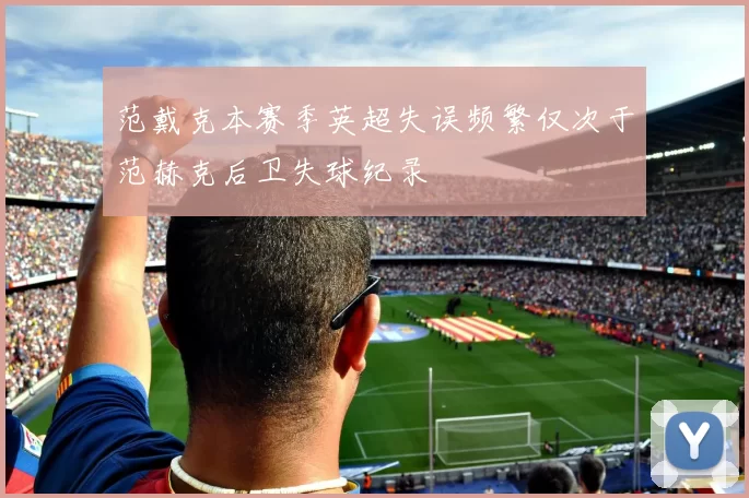 范戴克本赛季英超失误频繁仅次于范赫克后卫失球纪录