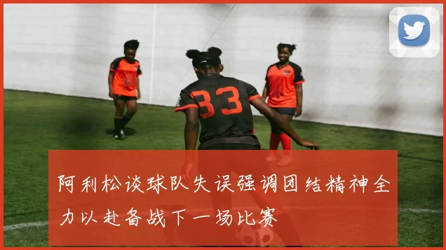 阿利松谈球队失误强调团结精神全力以赴备战下一场比赛