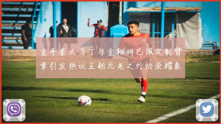 金手套大马丁与金靴姆巴佩定制臂章引发热议五朝元老之外的荣耀象征