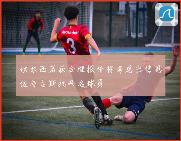 切尔西若获合理报价将考虑出售恩佐与古斯托两名球员