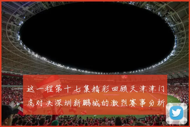 这一程第十七集精彩回顾天津津门虎对决深圳新鹏城的激烈赛事分析与亮点解读