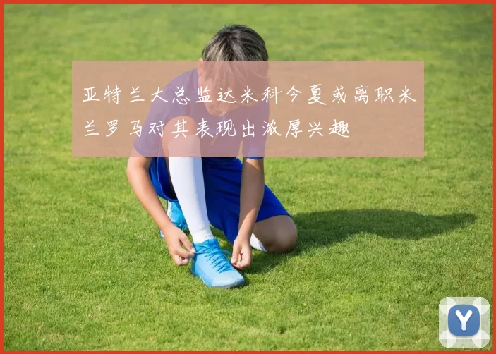 亚特兰大总监达米科今夏或离职米兰罗马对其表现出浓厚兴趣