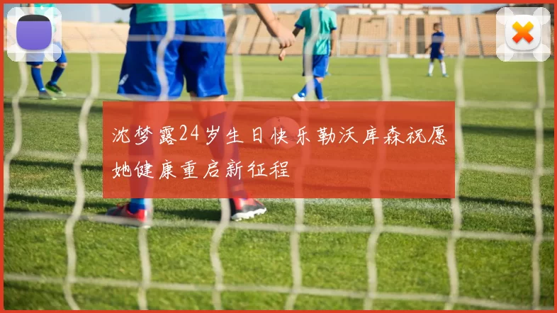 沈梦露24岁生日快乐勒沃库森祝愿她健康重启新征程