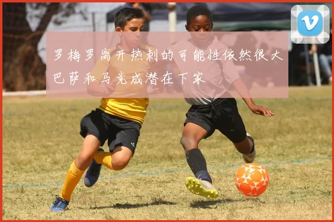 罗梅罗离开热刺的可能性依然很大巴萨和马竞成潜在下家