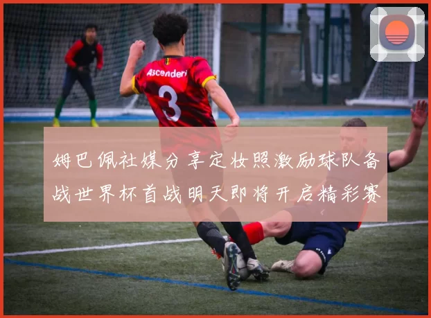 姆巴佩社媒分享定妆照激励球队备战世界杯首战明天即将开启精彩赛事