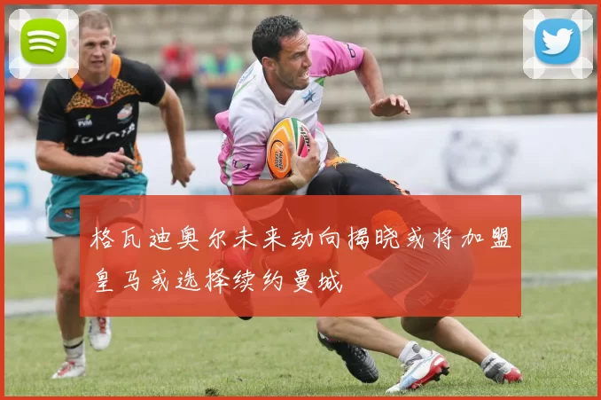格瓦迪奥尔未来动向揭晓或将加盟皇马或选择续约曼城